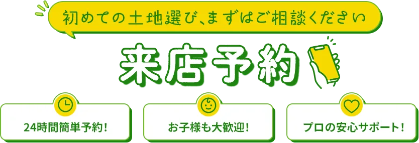 初めての土地選び、まずはご相談ください 来店予約 24時間簡単予約!お子様も大歓迎!プロの安心サポート!