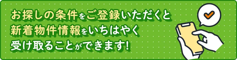 お探しの条件をご登録いただくと、新着物件情報をいち早く受け取ることが可能です!