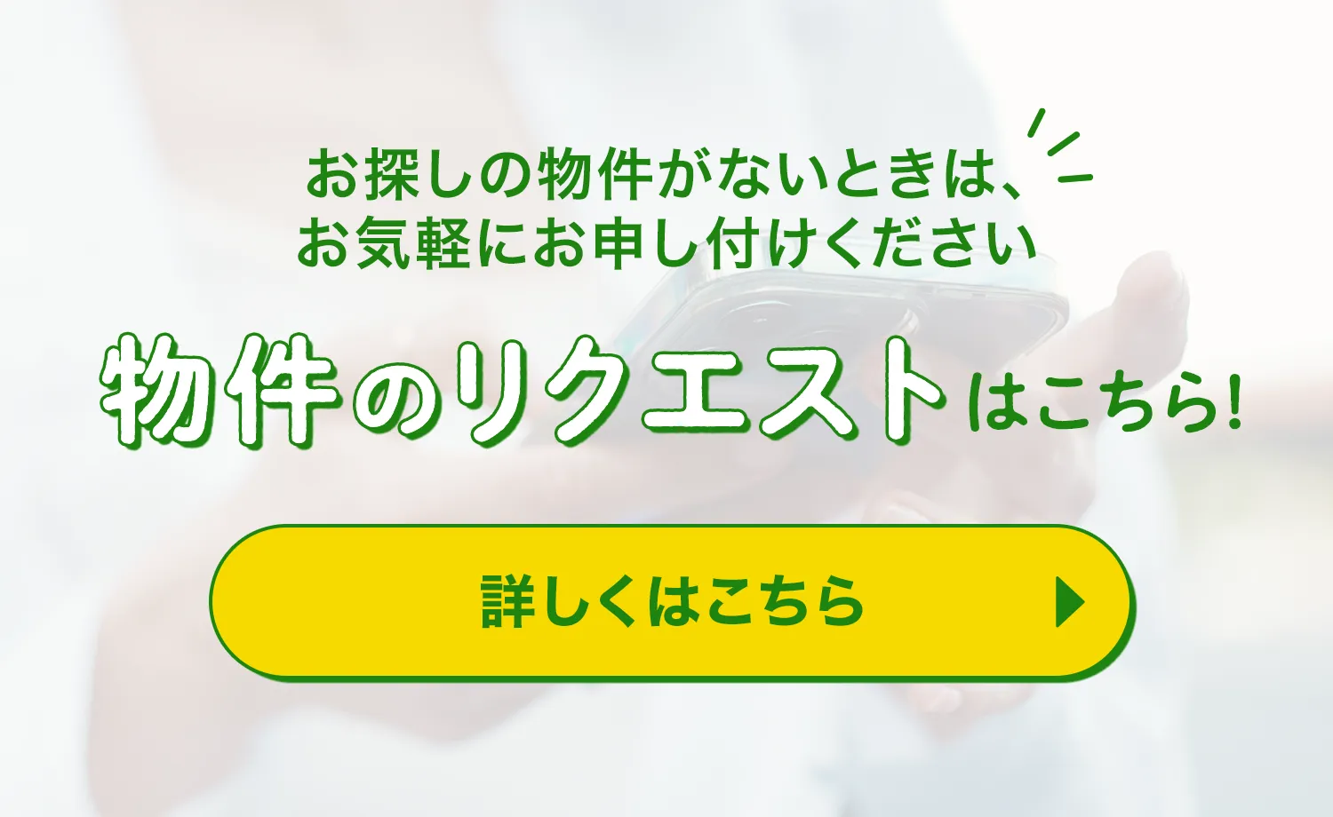 お探しの物件がない時は、お気軽にお申し付けください 物件のリクエストはこちら！